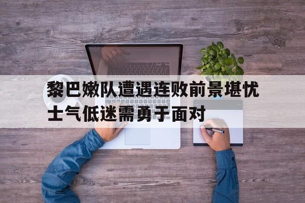 包含黎巴嫩队遭遇连败前景堪忧士气低迷需勇于面对的词条