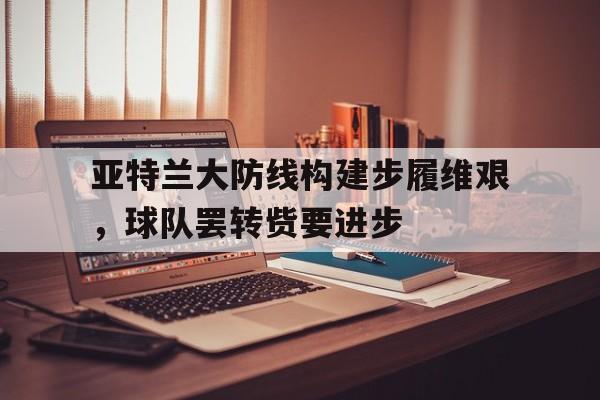 亚特兰大防线构建步履维艰，球队罢转赀要进步(亚特兰大 转会)