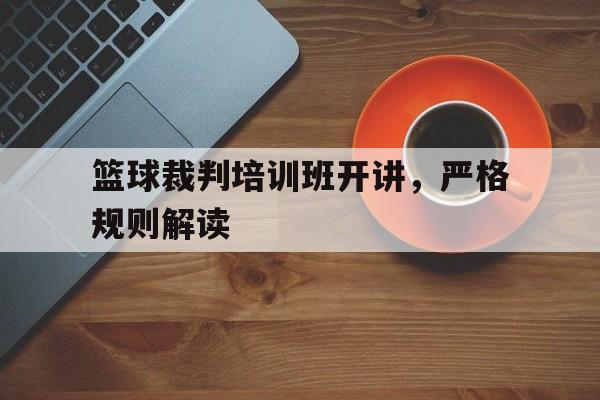 篮球裁判培训班开讲，严格规则解读(篮球裁判长在教练会上做出比赛纪律要求)